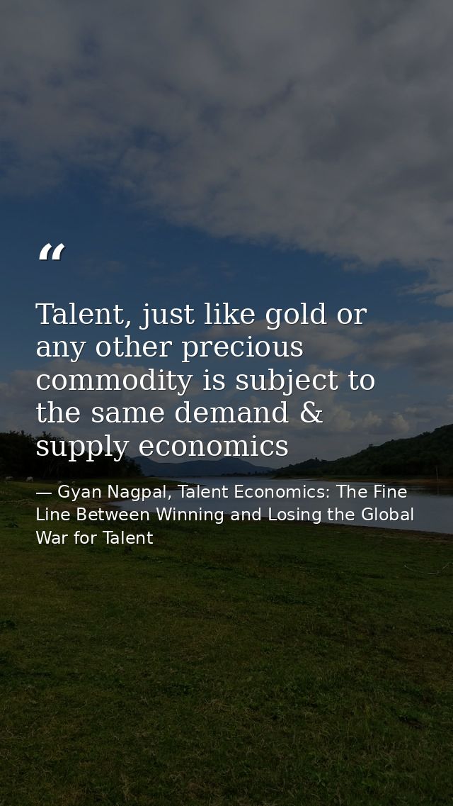 Talent, just like gold or any other precious commodity is subject to the same demand & supply economics — Gyan Nagpal, Talent Economics: The Fine Line Between Winning and Losing the Global War for Talent