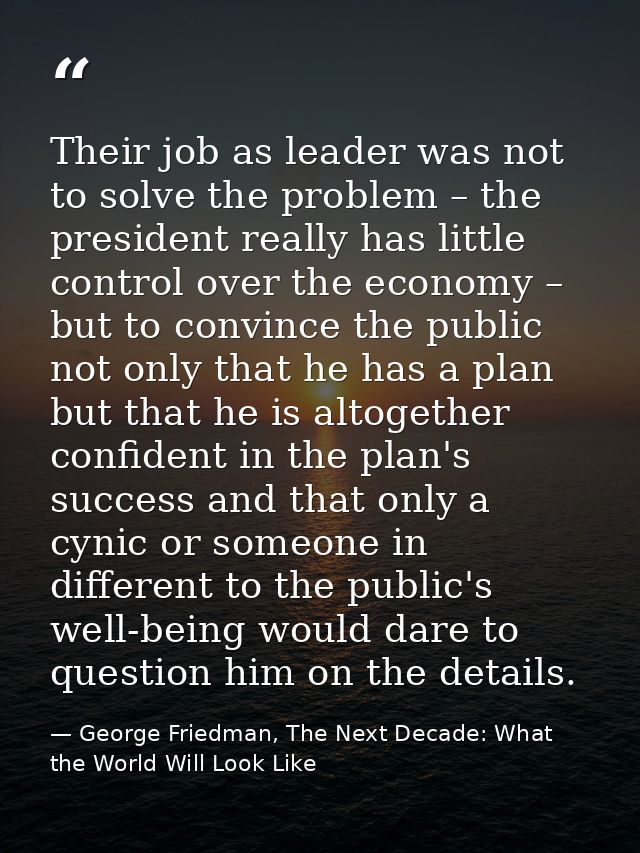 Their job as leader was not to solve the problem – the president really has little control over the economy – but to con — George Friedman, The Next Decade: What the World Will Look Like