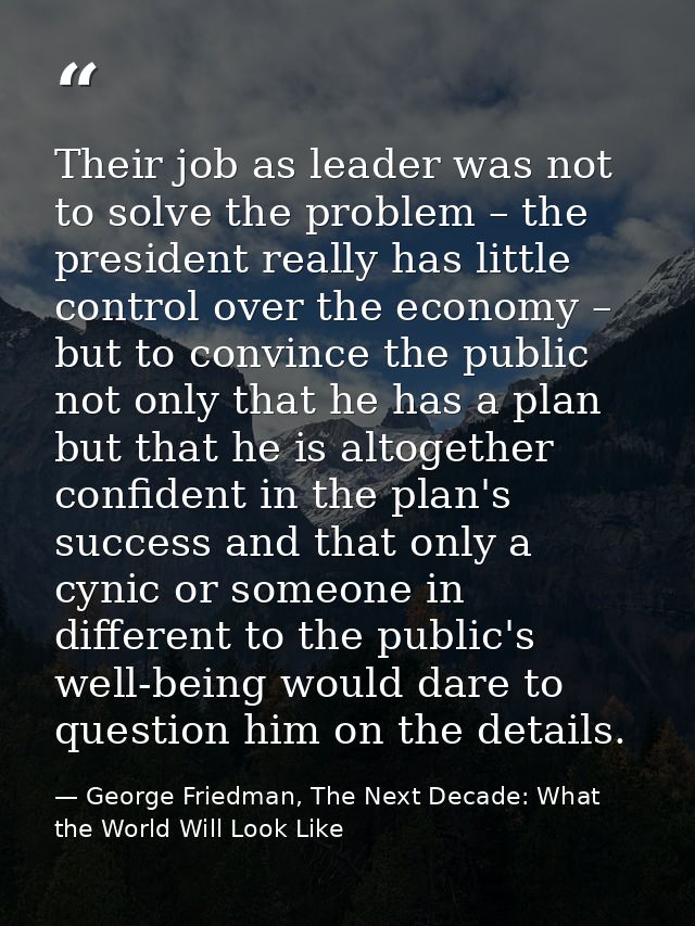 Their job as leader was not to solve the problem – the president really has little control over the economy – but to con — George Friedman, The Next Decade: What the World Will Look Like