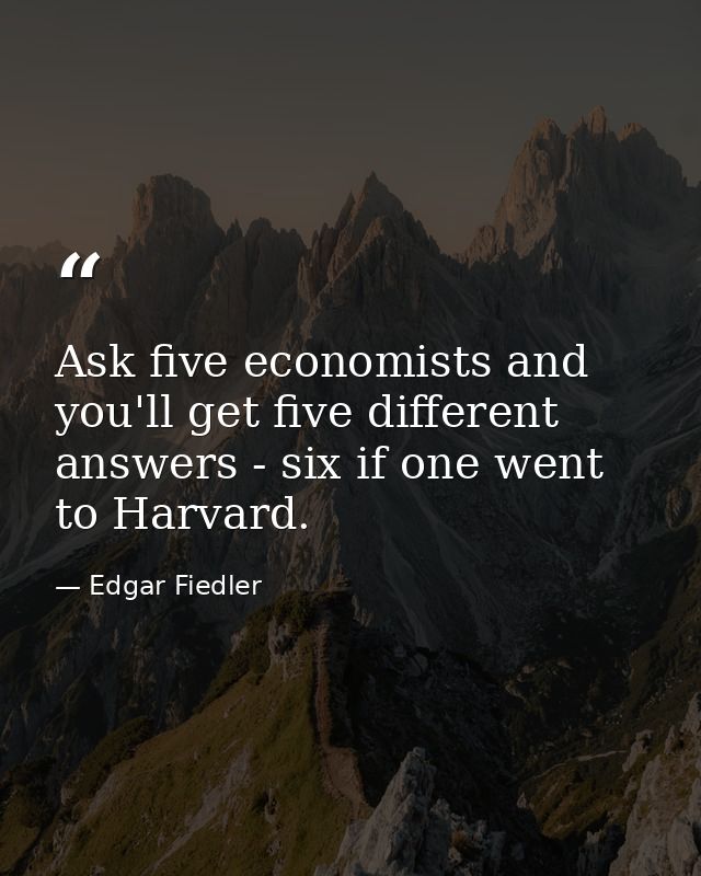 Ask five economists and you'll get five different answers - six if one went to Harvard. — Edgar Fiedler