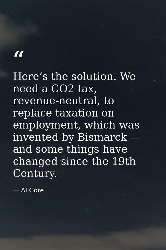 Here’s the solution. We need a CO2 tax, revenue-neutral, to replace taxation on employment, which was invented by Bismar — Al Gore
