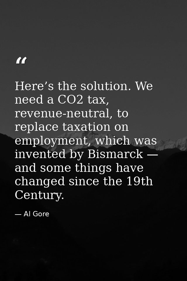 Here’s the solution. We need a CO2 tax, revenue-neutral, to replace taxation on employment, which was invented by Bismar — Al Gore