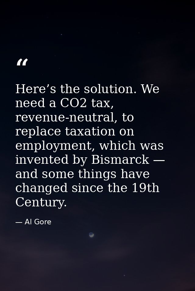 Here’s the solution. We need a CO2 tax, revenue-neutral, to replace taxation on employment, which was invented by Bismar — Al Gore