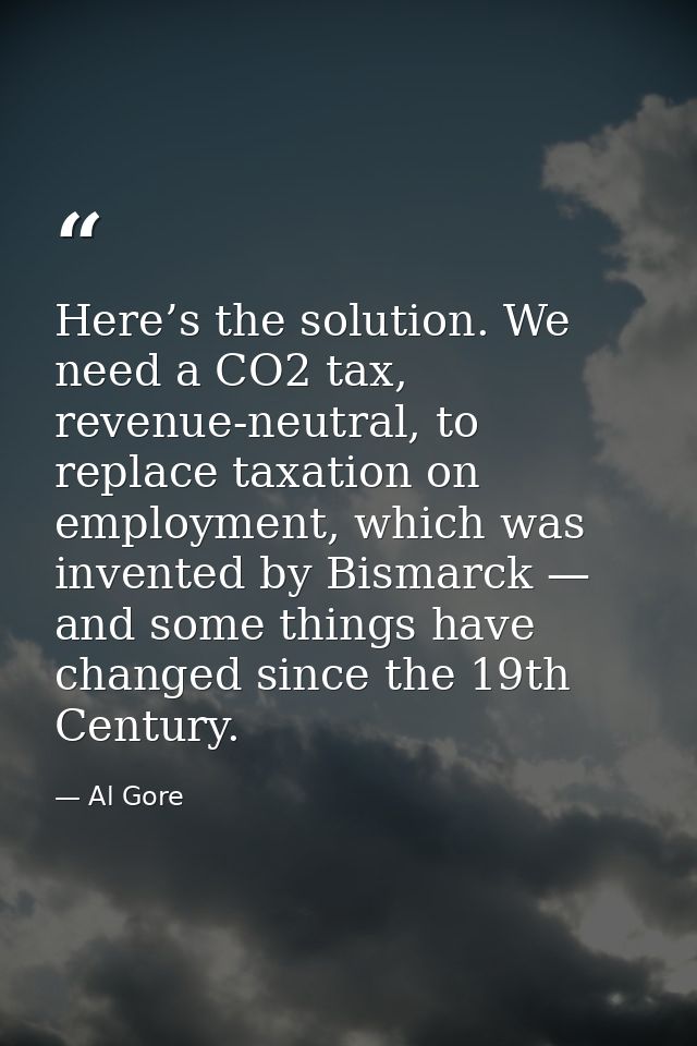 Here’s the solution. We need a CO2 tax, revenue-neutral, to replace taxation on employment, which was invented by Bismar — Al Gore