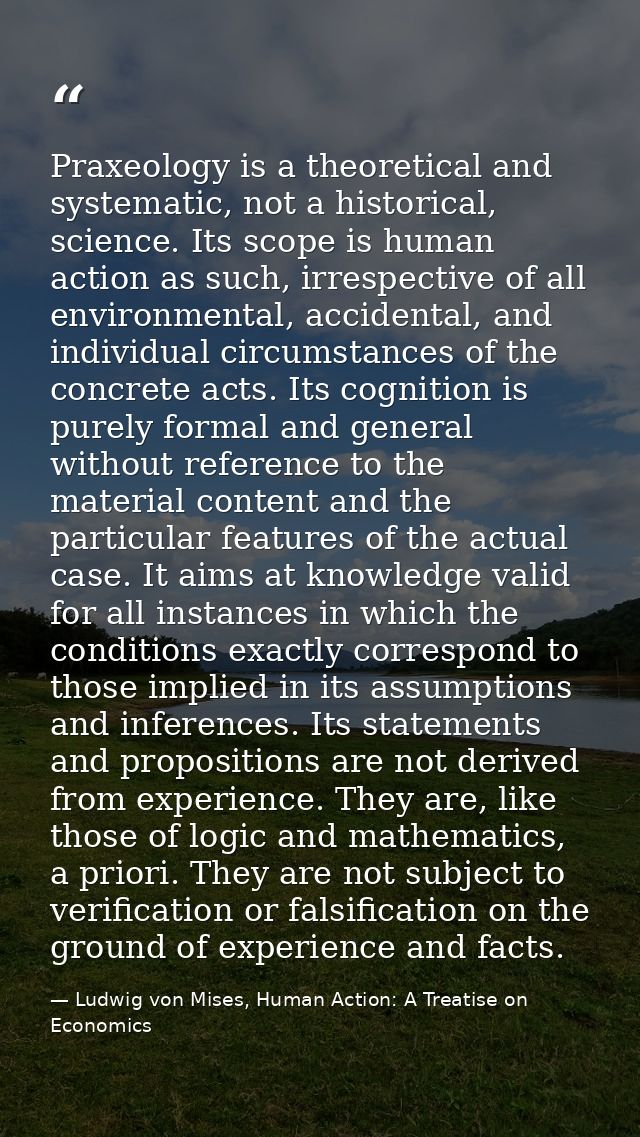 Praxeology is a theoretical and systematic, not a historical, science. Its scope is human action as such, irrespective o — Ludwig von Mises, Human Action: A Treatise on Economics
