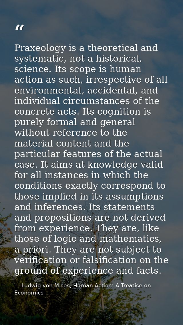 Praxeology is a theoretical and systematic, not a historical, science. Its scope is human action as such, irrespective o — Ludwig von Mises, Human Action: A Treatise on Economics