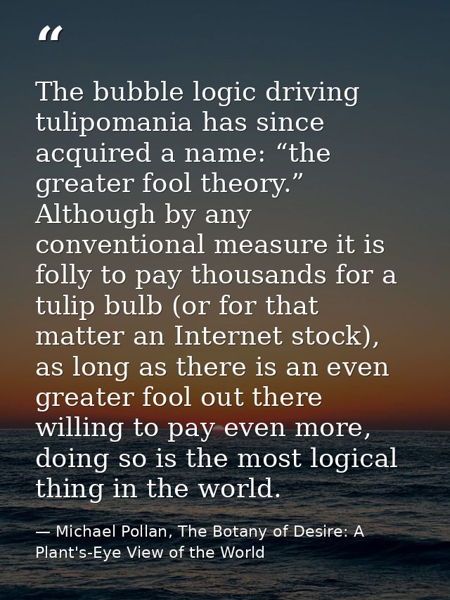 The bubble logic driving tulipomania has since acquired a name: “the greater fool theory.” Although by any conventional  — Michael Pollan, The Botany of Desire: A Plant's-Eye View of the World