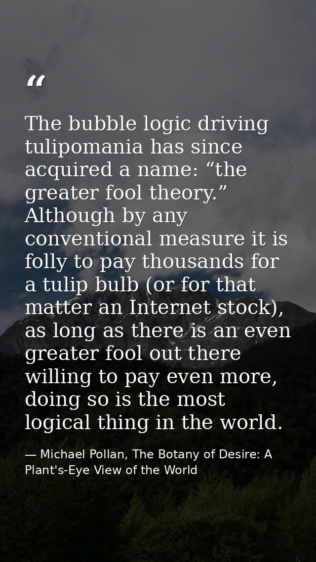 The bubble logic driving tulipomania has since acquired a name: “the greater fool theory.” Although by any conventional  — Michael Pollan, The Botany of Desire: A Plant's-Eye View of the World