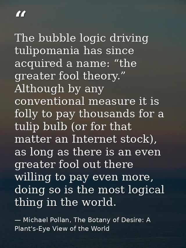 The bubble logic driving tulipomania has since acquired a name: “the greater fool theory.” Although by any conventional  — Michael Pollan, The Botany of Desire: A Plant's-Eye View of the World