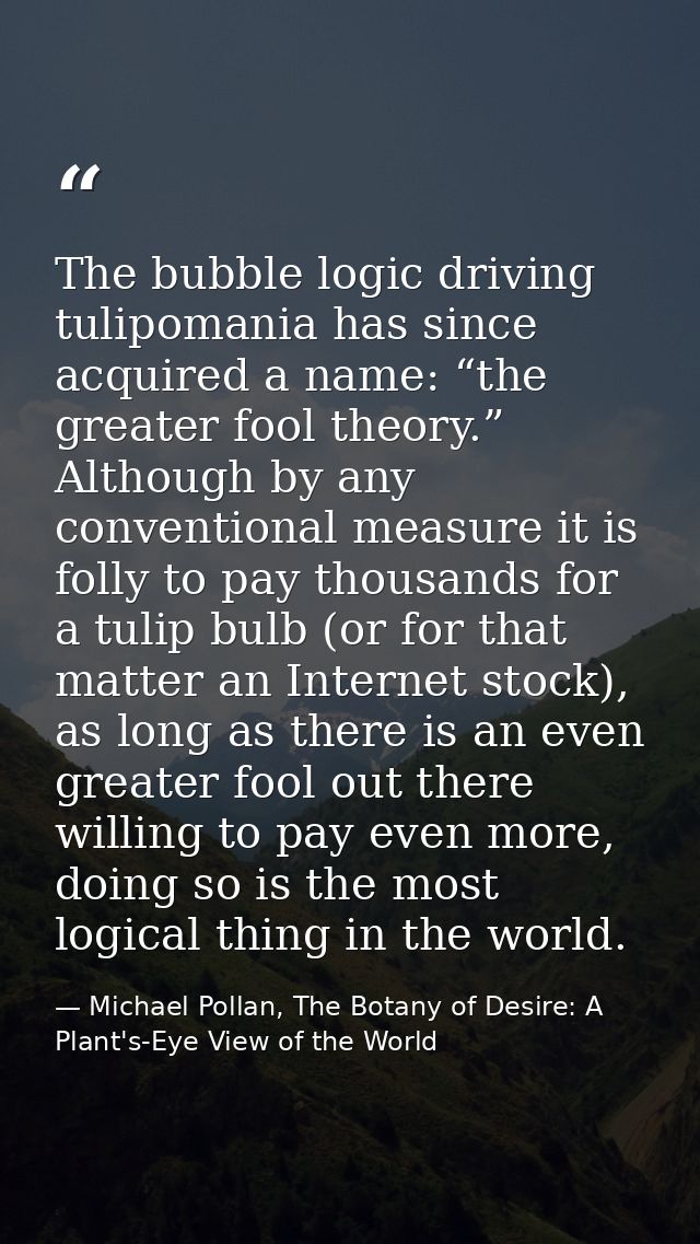 The bubble logic driving tulipomania has since acquired a name: “the greater fool theory.” Although by any conventional  — Michael Pollan, The Botany of Desire: A Plant's-Eye View of the World