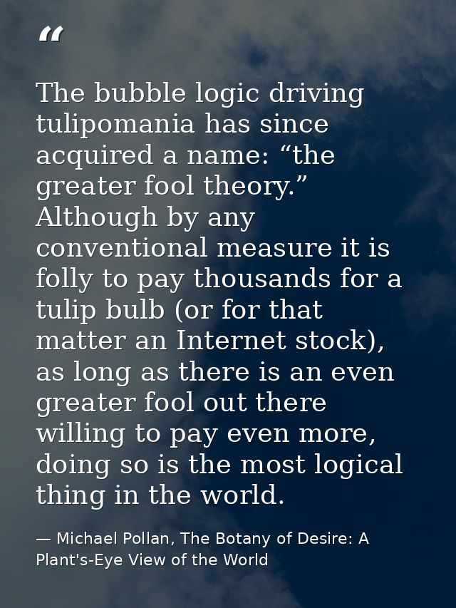The bubble logic driving tulipomania has since acquired a name: “the greater fool theory.” Although by any conventional  — Michael Pollan, The Botany of Desire: A Plant's-Eye View of the World
