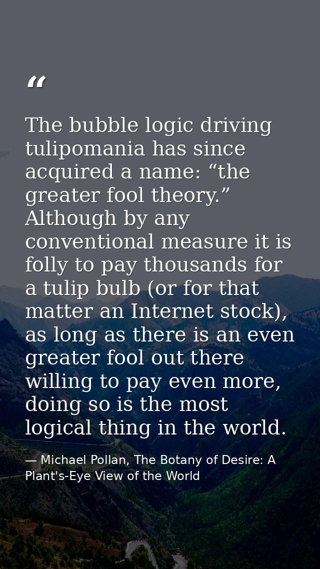 The bubble logic driving tulipomania has since acquired a name: “the greater fool theory.” Although by any conventional  — Michael Pollan, The Botany of Desire: A Plant's-Eye View of the World