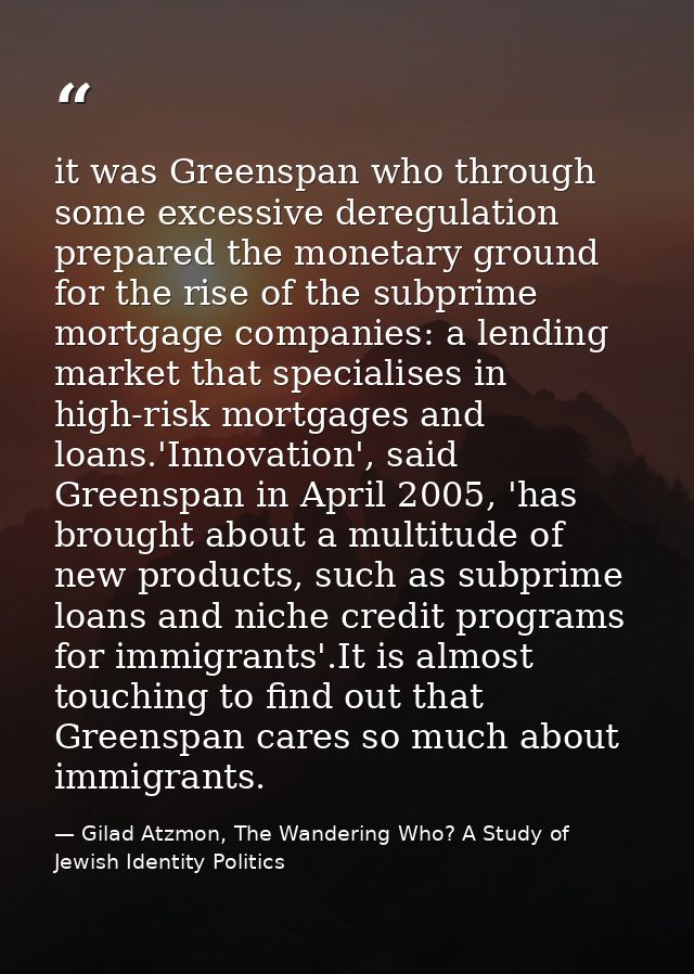 it was Greenspan who through some excessive deregulation prepared the monetary ground for the rise of the subprime mortg — Gilad Atzmon, The Wandering Who? A Study of Jewish Identity Politics