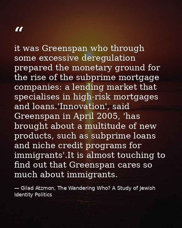 it was Greenspan who through some excessive deregulation prepared the monetary ground for the rise of the subprime mortg — Gilad Atzmon, The Wandering Who? A Study of Jewish Identity Politics
