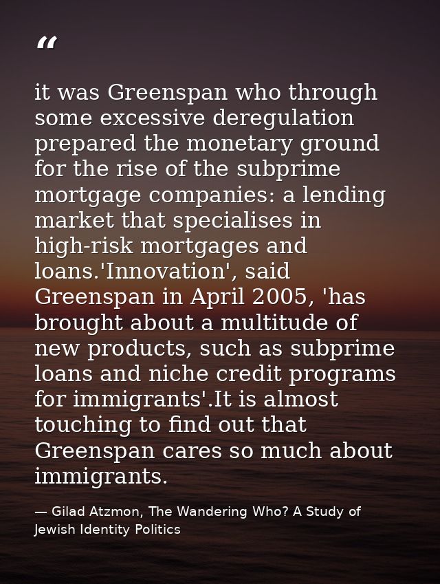 it was Greenspan who through some excessive deregulation prepared the monetary ground for the rise of the subprime mortg — Gilad Atzmon, The Wandering Who? A Study of Jewish Identity Politics