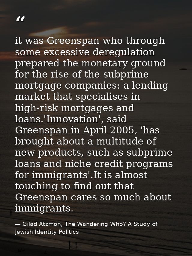 it was Greenspan who through some excessive deregulation prepared the monetary ground for the rise of the subprime mortg — Gilad Atzmon, The Wandering Who? A Study of Jewish Identity Politics