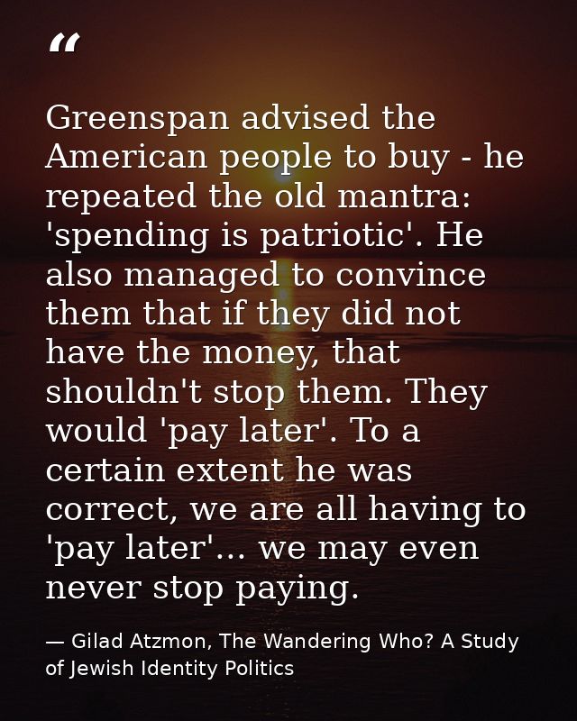Greenspan advised the American people to buy - he repeated the old mantra: 'spending is patriotic'. He also managed to c — Gilad Atzmon, The Wandering Who? A Study of Jewish Identity Politics