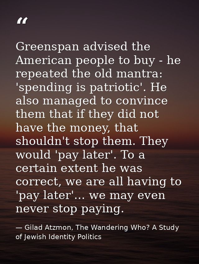 Greenspan advised the American people to buy - he repeated the old mantra: 'spending is patriotic'. He also managed to c — Gilad Atzmon, The Wandering Who? A Study of Jewish Identity Politics