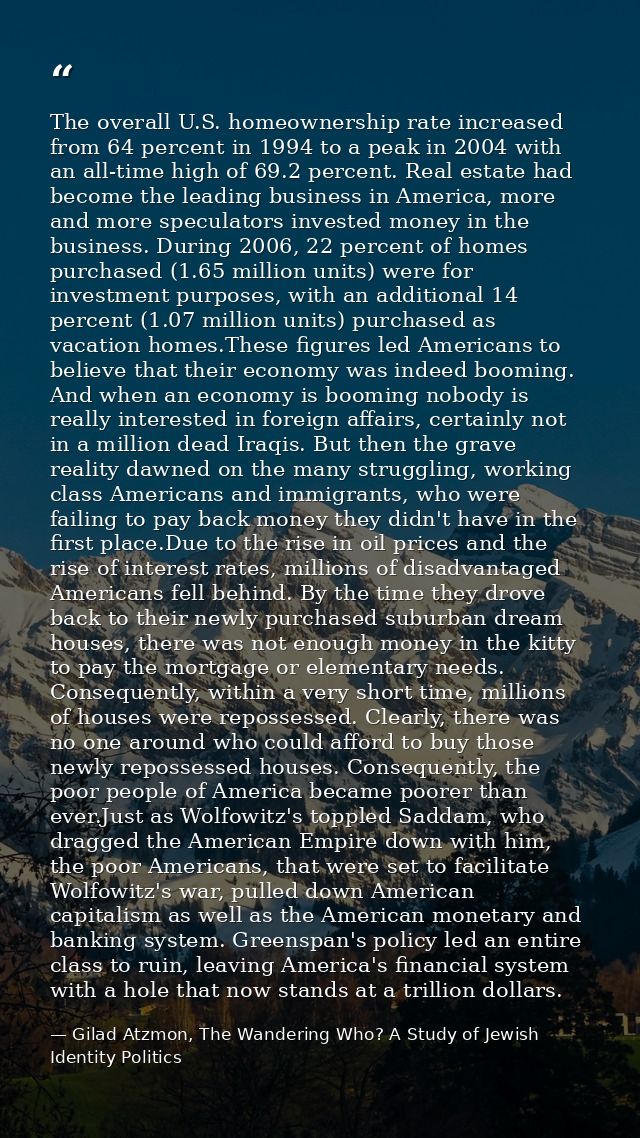The overall U.S. homeownership rate increased from 64 percent in 1994 to a peak in 2004 with an all-time high of 69.2 pe — Gilad Atzmon, The Wandering Who? A Study of Jewish Identity Politics