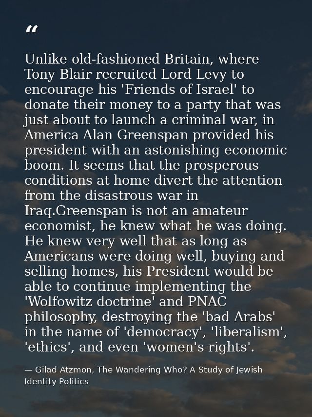 Unlike old-fashioned Britain, where Tony Blair recruited Lord Levy to encourage his 'Friends of Israel' to donate their  — Gilad Atzmon, The Wandering Who? A Study of Jewish Identity Politics