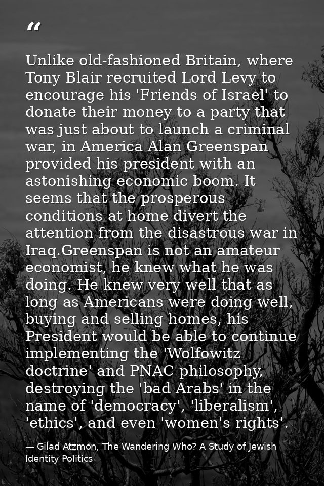Unlike old-fashioned Britain, where Tony Blair recruited Lord Levy to encourage his 'Friends of Israel' to donate their  — Gilad Atzmon, The Wandering Who? A Study of Jewish Identity Politics