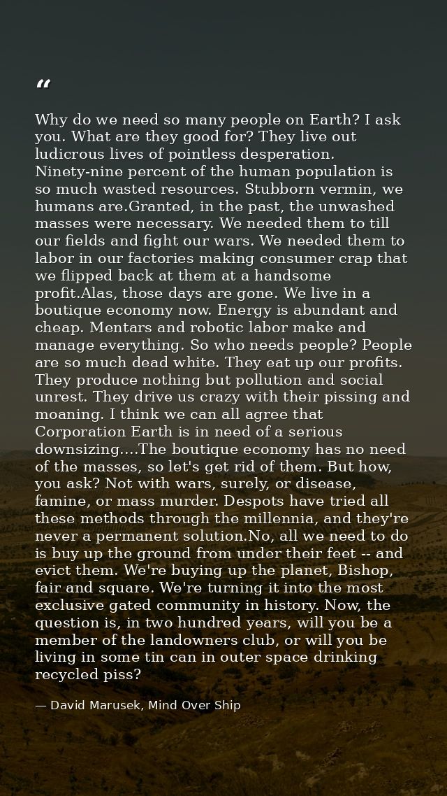 Why do we need so many people on Earth? I ask you. What are they good for? They live out ludicrous lives of pointless de — David Marusek, Mind Over Ship