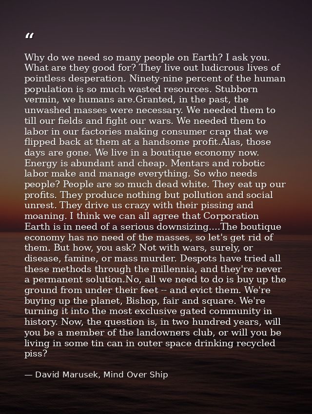 Why do we need so many people on Earth? I ask you. What are they good for? They live out ludicrous lives of pointless de — David Marusek, Mind Over Ship