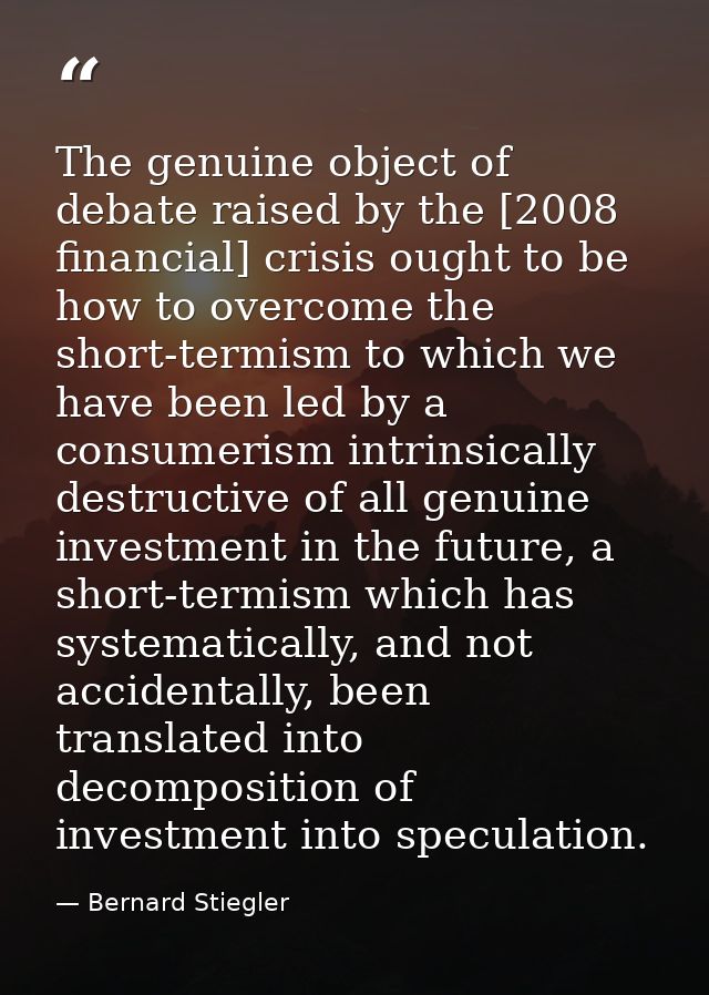 The genuine object of debate raised by the [2008 financial] crisis ought to be how to overcome the short-termism to whic — Bernard Stiegler