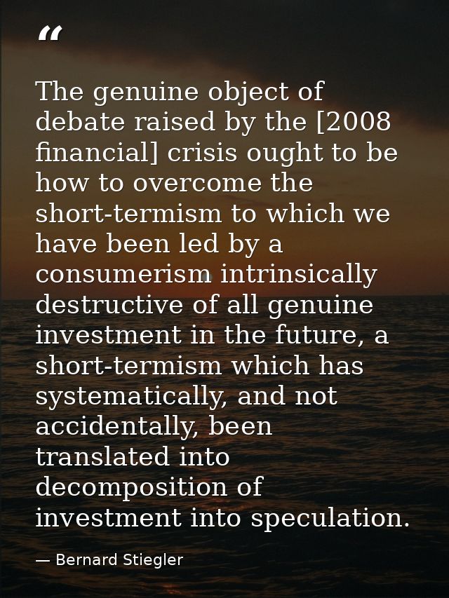 The genuine object of debate raised by the [2008 financial] crisis ought to be how to overcome the short-termism to whic — Bernard Stiegler