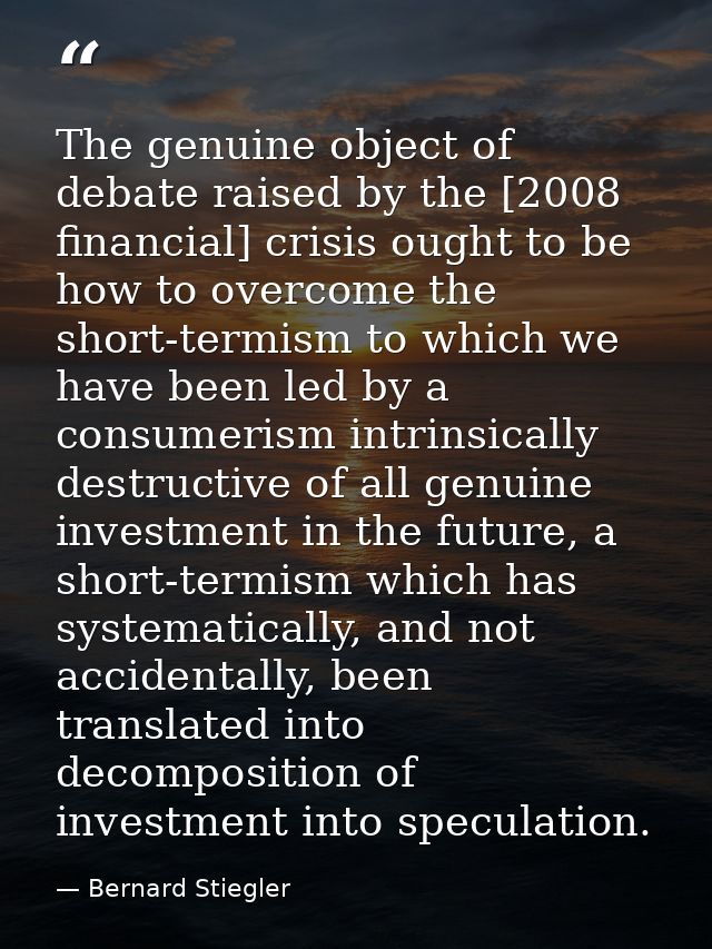 The genuine object of debate raised by the [2008 financial] crisis ought to be how to overcome the short-termism to whic — Bernard Stiegler