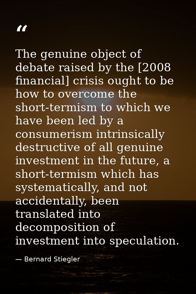 The genuine object of debate raised by the [2008 financial] crisis ought to be how to overcome the short-termism to whic — Bernard Stiegler