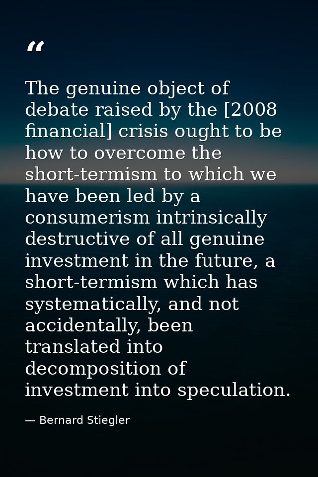 The genuine object of debate raised by the [2008 financial] crisis ought to be how to overcome the short-termism to whic — Bernard Stiegler