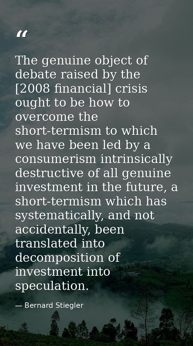 The genuine object of debate raised by the [2008 financial] crisis ought to be how to overcome the short-termism to whic — Bernard Stiegler