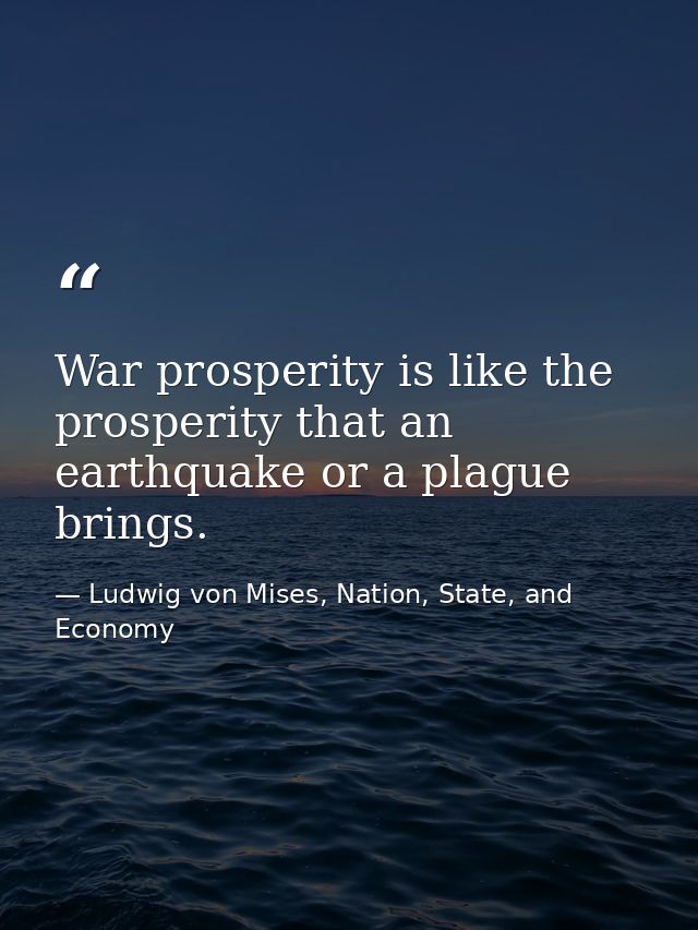 War prosperity is like the prosperity that an earthquake or a plague brings. — Ludwig von Mises, Nation, State, and Economy