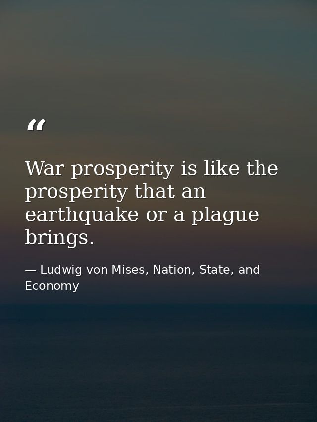 War prosperity is like the prosperity that an earthquake or a plague brings. — Ludwig von Mises, Nation, State, and Economy