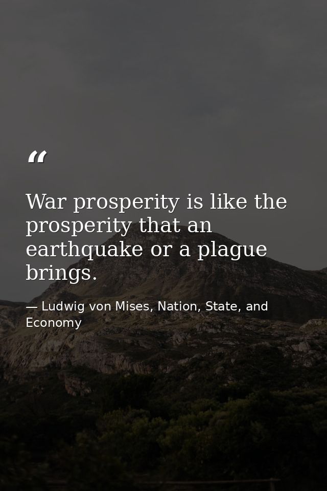 War prosperity is like the prosperity that an earthquake or a plague brings. — Ludwig von Mises, Nation, State, and Economy