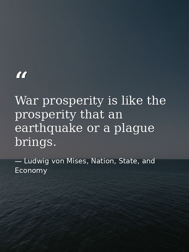 War prosperity is like the prosperity that an earthquake or a plague brings. — Ludwig von Mises, Nation, State, and Economy