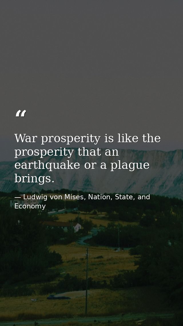 War prosperity is like the prosperity that an earthquake or a plague brings. — Ludwig von Mises, Nation, State, and Economy