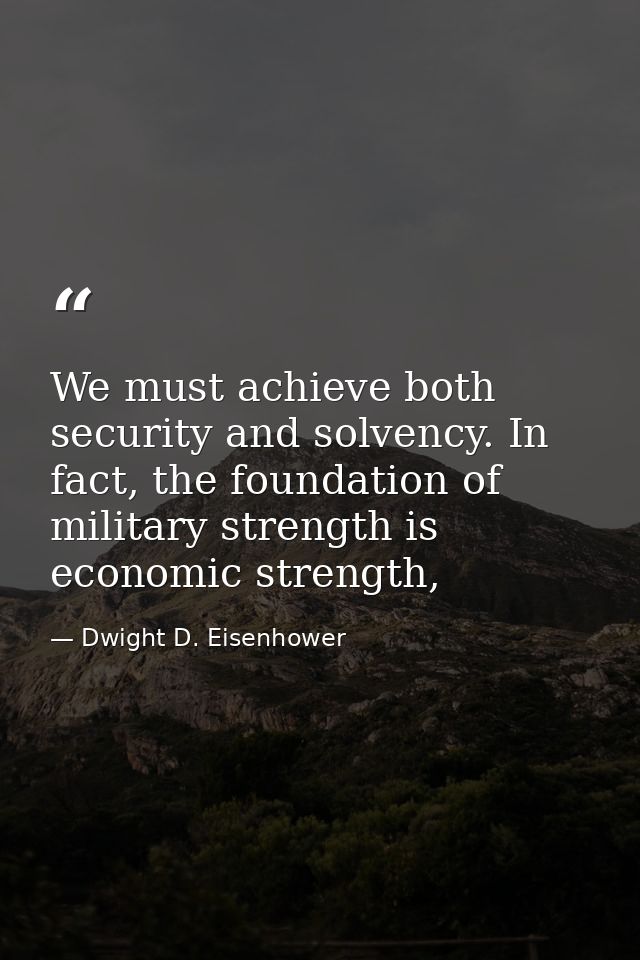 We must achieve both security and solvency. In fact, the foundation of military strength is economic strength, — Dwight D. Eisenhower