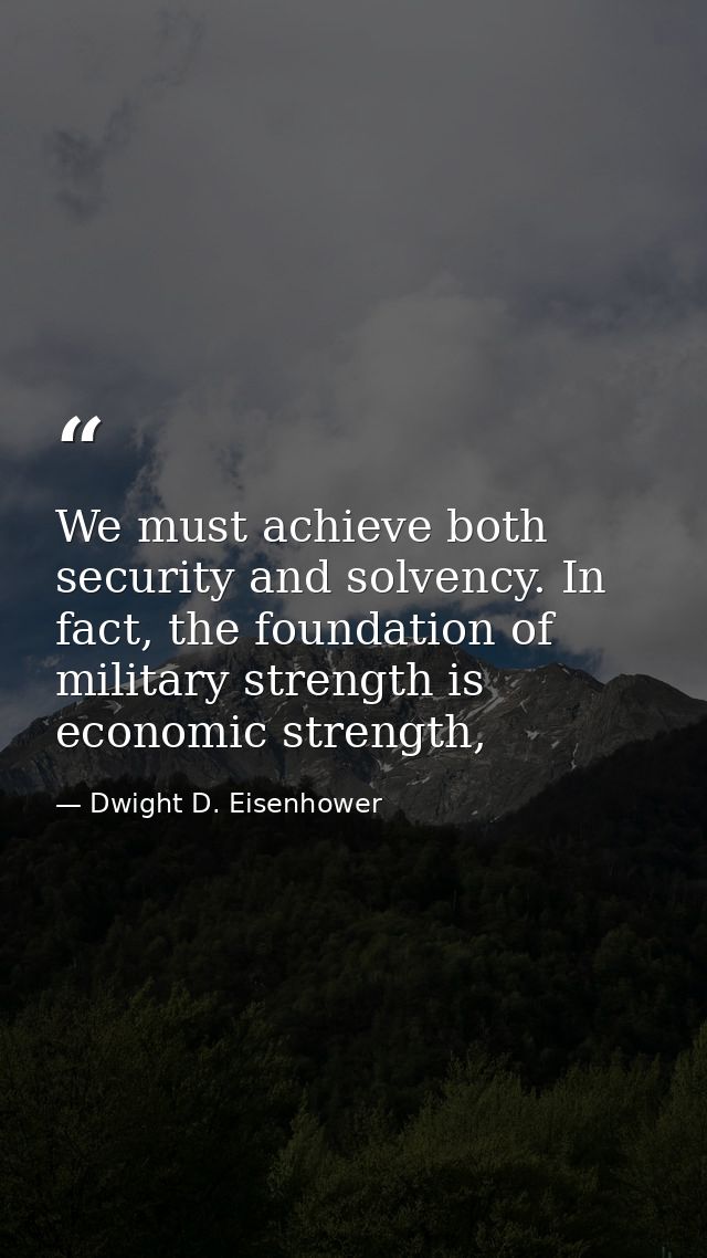 We must achieve both security and solvency. In fact, the foundation of military strength is economic strength, — Dwight D. Eisenhower