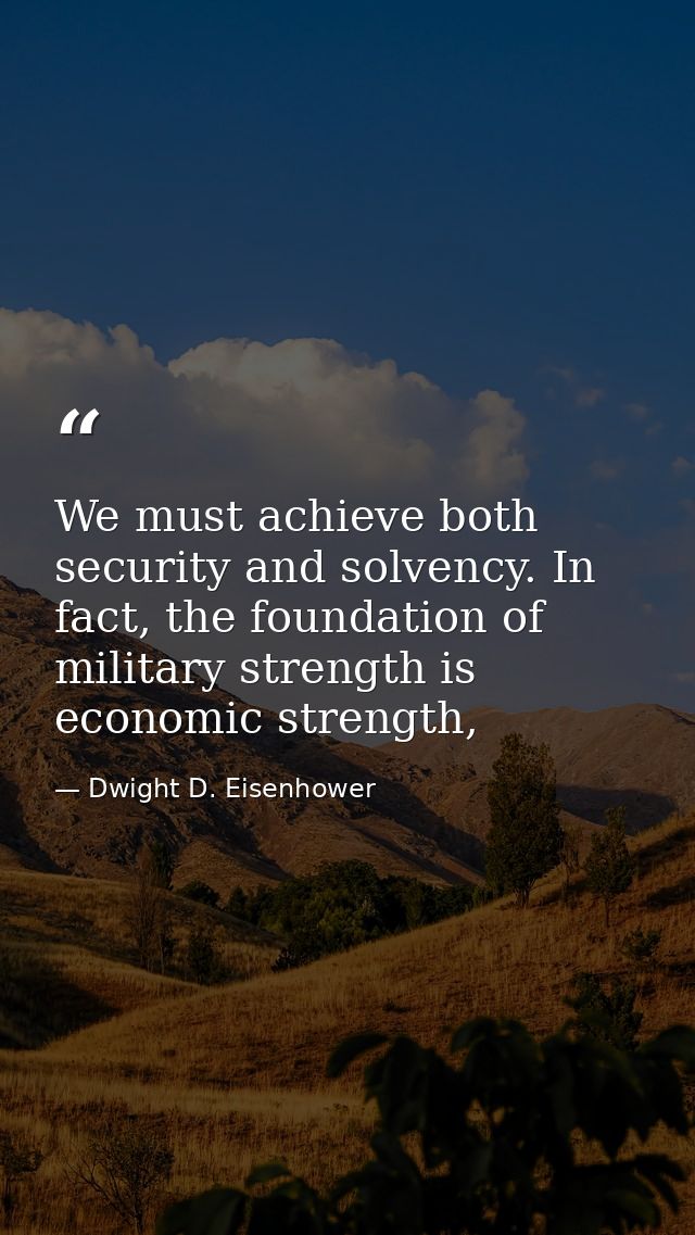 We must achieve both security and solvency. In fact, the foundation of military strength is economic strength, — Dwight D. Eisenhower