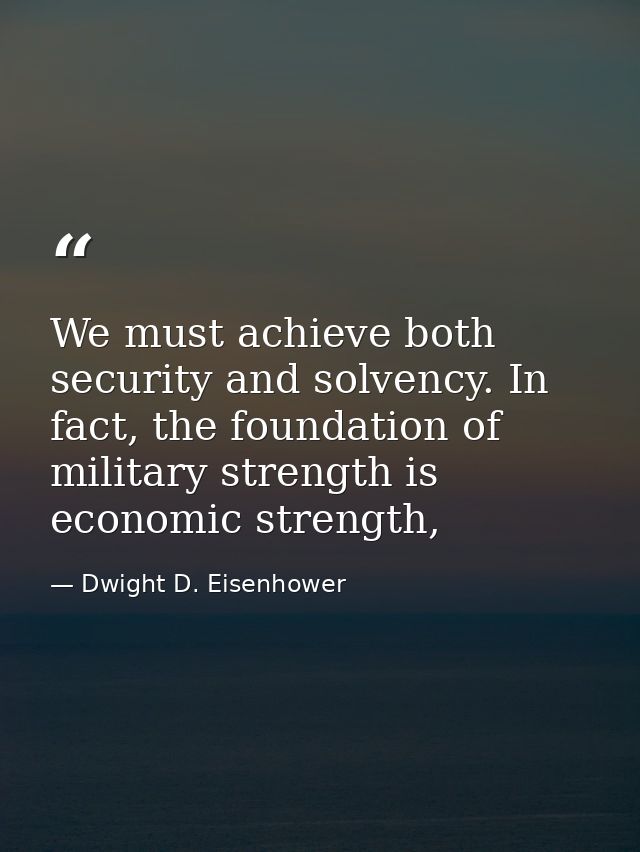 We must achieve both security and solvency. In fact, the foundation of military strength is economic strength, — Dwight D. Eisenhower