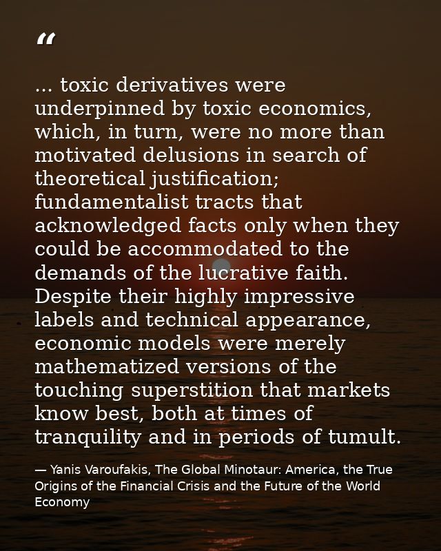 ... toxic derivatives were underpinned by toxic economics, which, in turn, were no more than motivated delusions in sear — Yanis Varoufakis, The Global Minotaur: America, the True Origins of the Financial Crisis and the Future of the World Economy