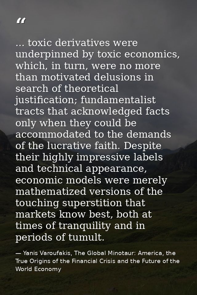 ... toxic derivatives were underpinned by toxic economics, which, in turn, were no more than motivated delusions in sear — Yanis Varoufakis, The Global Minotaur: America, the True Origins of the Financial Crisis and the Future of the World Economy
