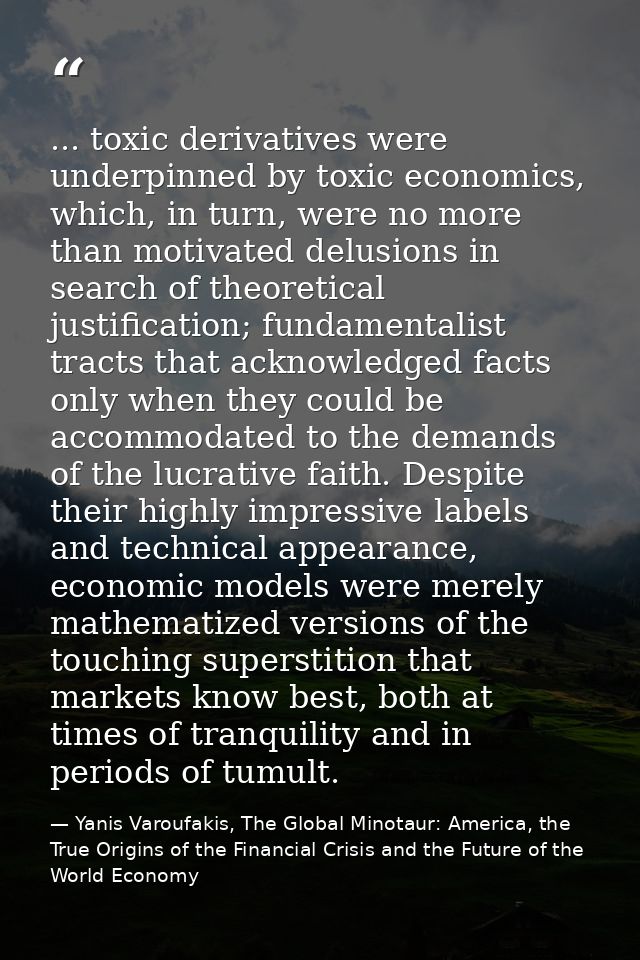 ... toxic derivatives were underpinned by toxic economics, which, in turn, were no more than motivated delusions in sear — Yanis Varoufakis, The Global Minotaur: America, the True Origins of the Financial Crisis and the Future of the World Economy