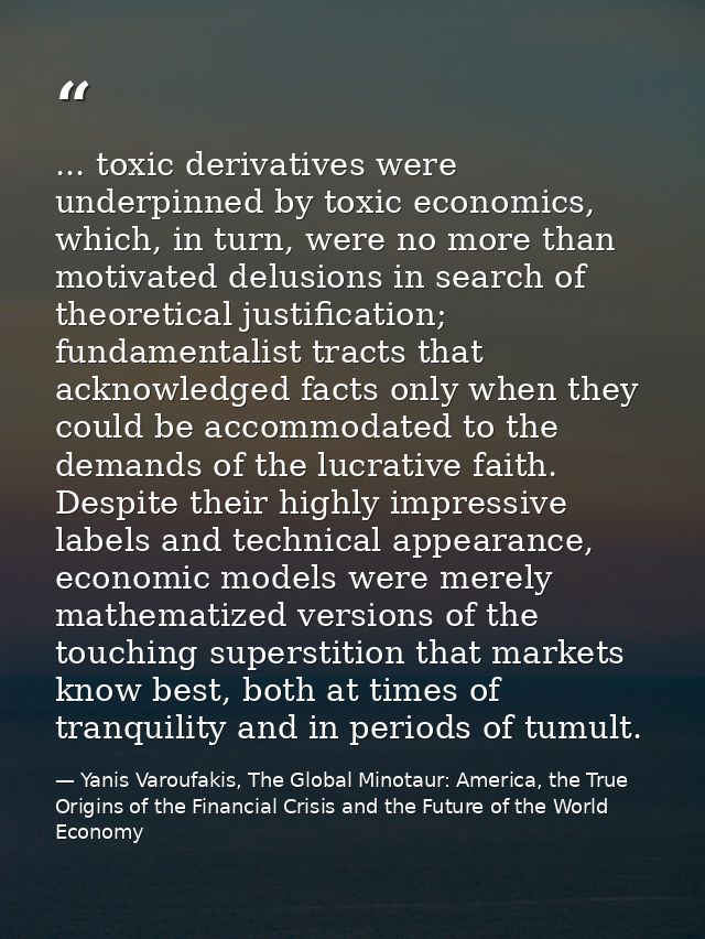 ... toxic derivatives were underpinned by toxic economics, which, in turn, were no more than motivated delusions in sear — Yanis Varoufakis, The Global Minotaur: America, the True Origins of the Financial Crisis and the Future of the World Economy