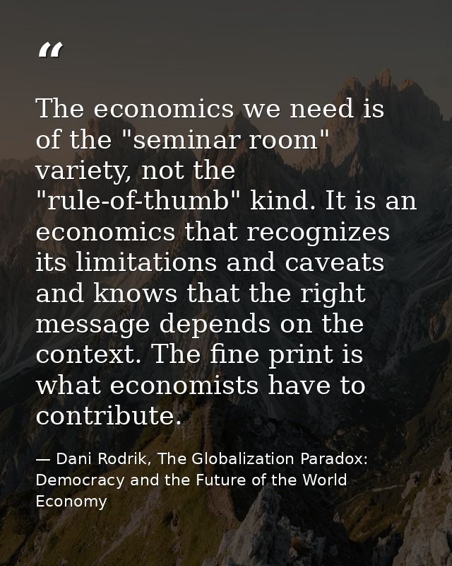 The economics we need is of the "seminar room" variety, not the "rule-of-thumb" kind. It is an economics that recognizes — Dani Rodrik, The Globalization Paradox: Democracy and the Future of the World Economy