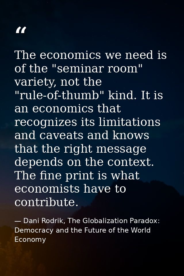 The economics we need is of the "seminar room" variety, not the "rule-of-thumb" kind. It is an economics that recognizes — Dani Rodrik, The Globalization Paradox: Democracy and the Future of the World Economy