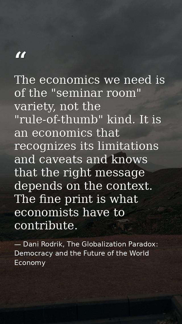 The economics we need is of the "seminar room" variety, not the "rule-of-thumb" kind. It is an economics that recognizes — Dani Rodrik, The Globalization Paradox: Democracy and the Future of the World Economy