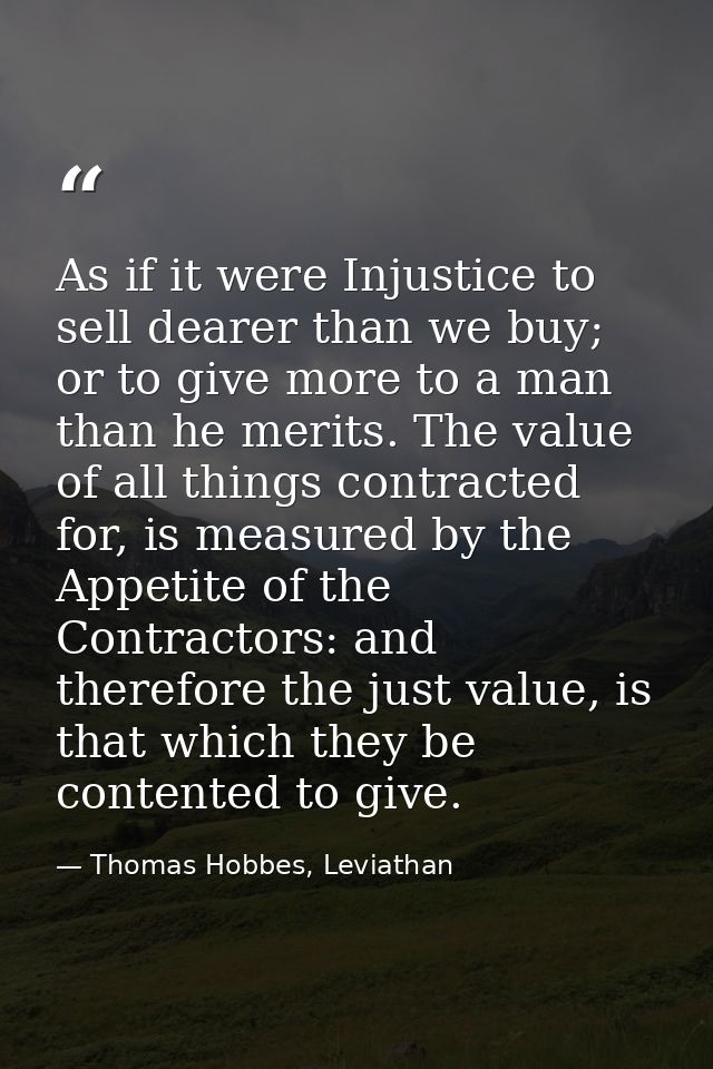 As if it were Injustice to sell dearer than we buy; or to give more to a man than he merits. The value of all things con — Thomas Hobbes, Leviathan